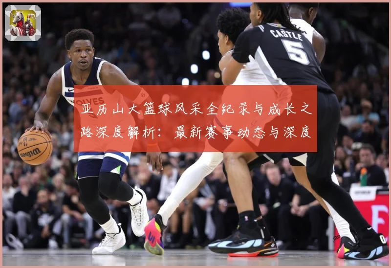 亚历山大篮球风采全纪录与成长之路深度解析：最新赛事动态与深度分析