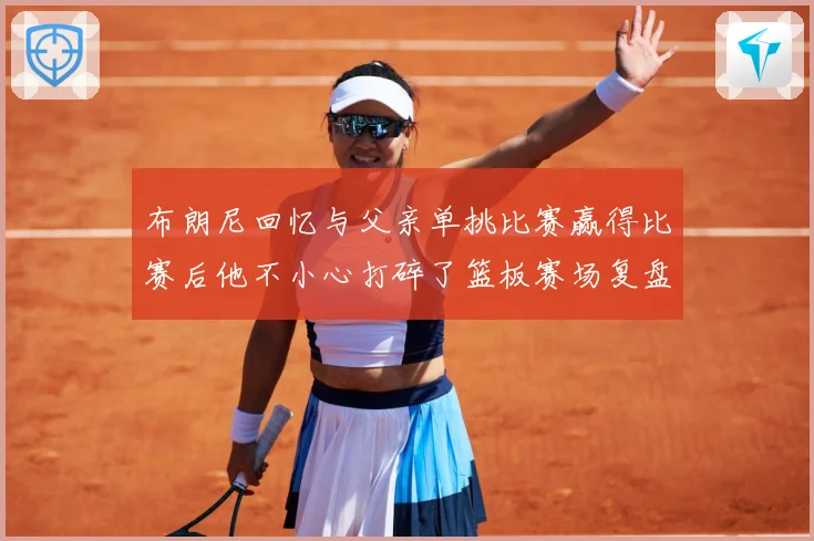 布朗尼回忆与父亲单挑比赛赢得比赛后他不小心打碎了篮板赛场复盘：最新赛事动态与深度分析