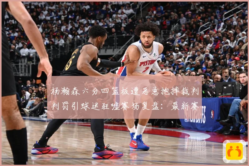 杨瀚森六分四篮板遭恶意抱摔裁判判罚引球迷狂嘘赛场复盘：最新赛事动态与深度分析