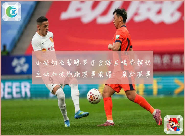 小安切洛蒂曝罗夺金球后喝香槟仍主动加练燃脂赛事前瞻：最新赛事动态与深度分析