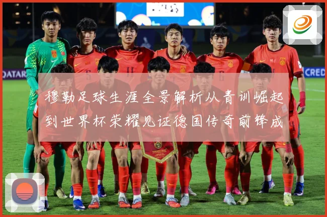 穆勒足球生涯全景解析从青训崛起到世界杯荣耀见证德国传奇前锋成长轨迹：最新赛事动态与深度分析
