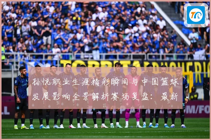 孙悦职业生涯精彩瞬间与中国篮球发展影响全景解析赛场复盘：最新赛事动态与深度分析