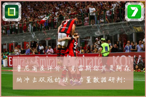 鲁尼高度评价久克雷斯称其是阿森纳冲击双冠的核心力量数据研判：最新赛事动态与深度分析
