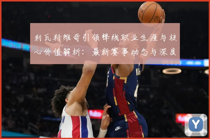利瓦科维奇引领锋线职业生涯与核心价值解析：最新赛事动态与深度分析