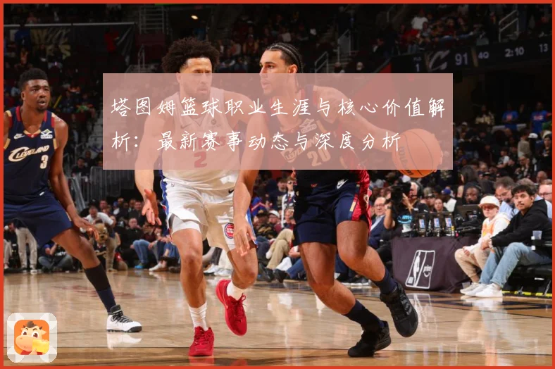塔图姆篮球职业生涯与核心价值解析：最新赛事动态与深度分析