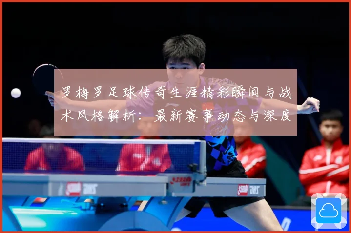 罗梅罗足球传奇生涯精彩瞬间与战术风格解析：最新赛事动态与深度分析