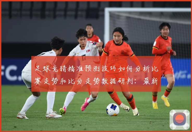 足球竞猜精准预测技巧如何分析比赛走势和比分走势数据研判：最新赛事动态与深度分析