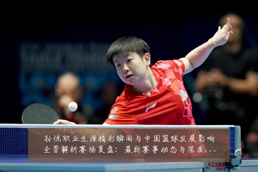 孙悦职业生涯精彩瞬间与中国篮球发展影响全景解析赛场复盘:最新赛事动态与深度分析