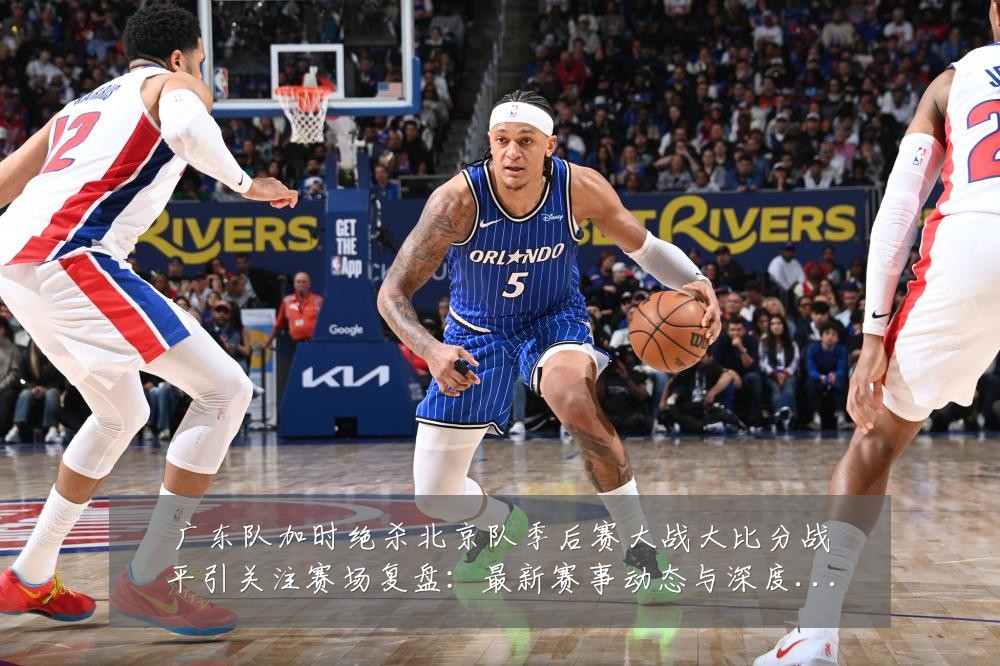 广东队加时绝杀北京队季后赛大战大比分战平引关注赛场复盘:最新赛事动态与深度分析