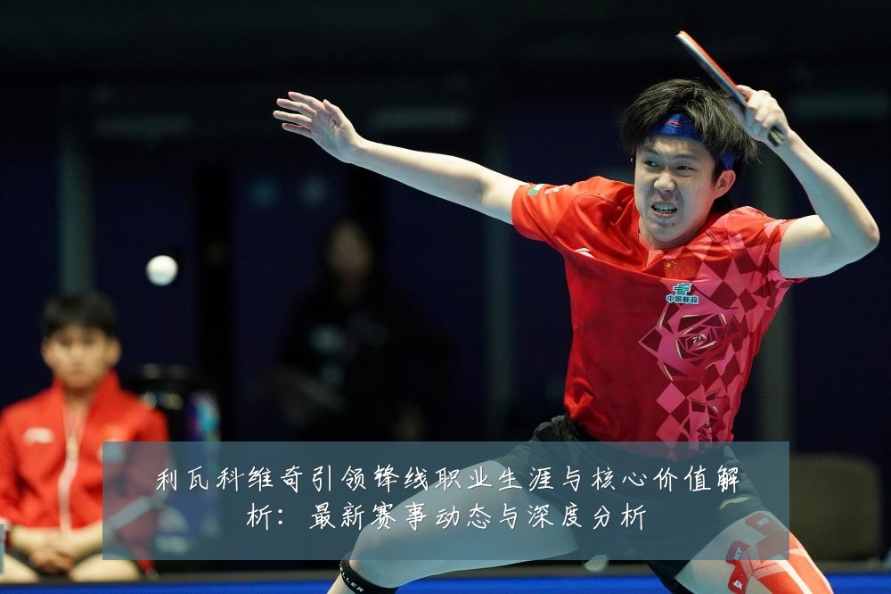 利瓦科维奇引领锋线职业生涯与核心价值解析:最新赛事动态与深度分析