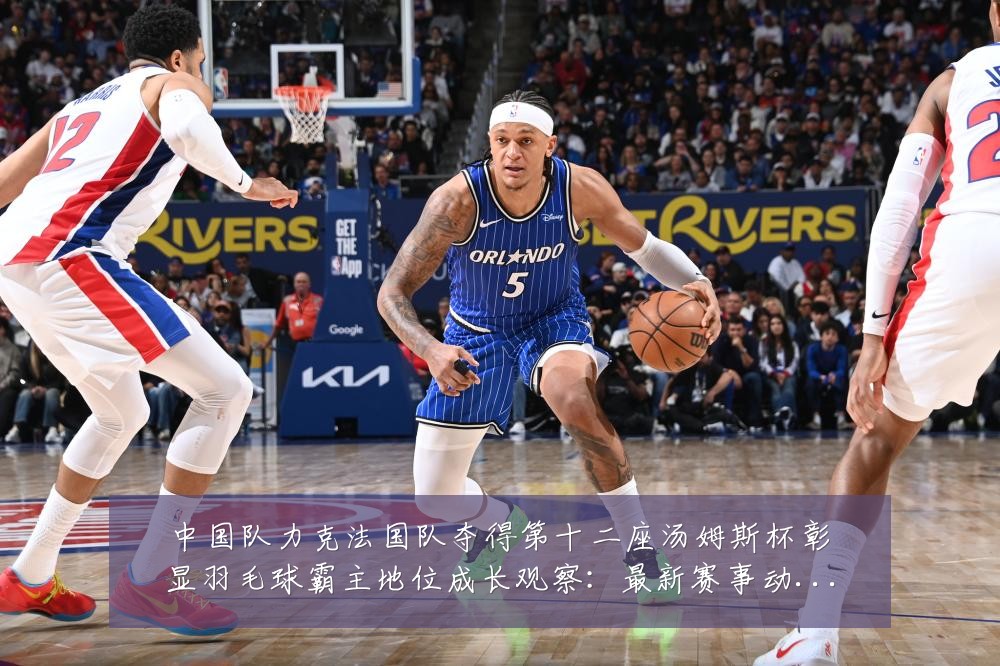 中国队力克法国队夺得第十二座汤姆斯杯彰显羽毛球霸主地位成长观察:最新赛事动态与深度分析